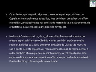 •  Os	
  exilados,	
  que	
  segundo	
  algumas	
  correntes	
  espíritas	
  provinham	
  de	
  
Capela,	
  eram	
  moralmente	
  atrasados,	
  mas	
  detinham	
  um	
  saber	
  cientíﬁco	
  
inigualável,	
  principalmente	
  nas	
  esferas	
  da	
  matemática,	
  da	
  astronomia,	
  da	
  
arquitetura,	
  das	
  atividades	
  agrícolas	
  e	
  da	
  navegação.	
  
	
  
•  No	
  livro	
  A	
  Caminho	
  da	
  Luz,	
  de	
  1938,	
  o	
  espírito	
  Emmanuel,	
  mentor	
  do	
  
mestre	
  espiritual	
  Francisco	
  Cândido	
  Xavier,	
  também	
  expõe	
  sua	
  visão	
  
sobre	
  os	
  Exilados	
  da	
  Capela	
  ao	
  narrar	
  a	
  História	
  da	
  Civilização	
  Humana	
  
sob	
  o	
  ponto	
  de	
  vista	
  espírita.	
  Aí,	
  resumidamente,	
  mas	
  de	
  forma	
  densa,	
  o	
  
autor	
  também	
  aﬁrma	
  que	
  seres	
  espiritualmente	
  revoltosos	
  teriam	
  sido	
  
expulsos	
  de	
  sua	
  morada	
  e	
  renascido	
  na	
  Terra,	
  o	
  que	
  nos	
  lembra	
  o	
  mito	
  do	
  
Paraíso	
  Perdido,	
  cultivado	
  pela	
  humanidade.	
  
 