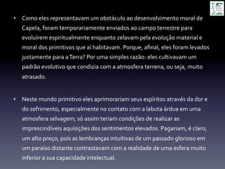 •  Como	
  eles	
  representavam	
  um	
  obstáculo	
  ao	
  desenvolvimento	
  moral	
  de	
  
Capela,	
  foram	
  temporariamente	
  enviados	
  ao	
  campo	
  terrestre	
  para	
  
evoluírem	
  espiritualmente	
  enquanto	
  zelavam	
  pela	
  evolução	
  material	
  e	
  
moral	
  dos	
  primitivos	
  que	
  aí	
  habitavam.	
  Porque,	
  aﬁnal,	
  eles	
  foram	
  levados	
  
justamente	
  para	
  a	
  Terra?	
  Por	
  uma	
  simples	
  razão:	
  eles	
  cultivavam	
  um	
  
padrão	
  evolutivo	
  que	
  condizia	
  com	
  a	
  atmosfera	
  terrena,	
  ou	
  seja,	
  muito	
  
atrasado.	
  
	
  
•  Neste	
  mundo	
  primitivo	
  eles	
  aprimorariam	
  seus	
  espíritos	
  através	
  da	
  dor	
  e	
  
do	
  sofrimento,	
  especialmente	
  no	
  contato	
  com	
  a	
  labuta	
  árdua	
  em	
  uma	
  
atmosfera	
  selvagem;	
  só	
  assim	
  teriam	
  condições	
  de	
  realizar	
  as	
  
imprescindíveis	
  aquisições	
  dos	
  sentimentos	
  elevados.	
  Pagariam,	
  é	
  claro,	
  
um	
  alto	
  preço,	
  pois	
  as	
  lembranças	
  intuitivas	
  de	
  um	
  passado	
  glorioso	
  em	
  
um	
  paraíso	
  distante	
  contrastavam	
  com	
  a	
  realidade	
  de	
  uma	
  esfera	
  muito	
  
inferior	
  a	
  sua	
  capacidade	
  intelectual.	
  
 