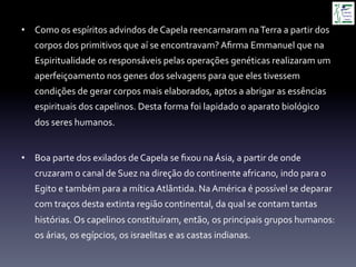 •  Como	
  os	
  espíritos	
  advindos	
  de	
  Capela	
  reencarnaram	
  na	
  Terra	
  a	
  partir	
  dos	
  
corpos	
  dos	
  primitivos	
  que	
  aí	
  se	
  encontravam?	
  Aﬁrma	
  Emmanuel	
  que	
  na	
  
Espiritualidade	
  os	
  responsáveis	
  pelas	
  operações	
  genéticas	
  realizaram	
  um	
  
aperfeiçoamento	
  nos	
  genes	
  dos	
  selvagens	
  para	
  que	
  eles	
  tivessem	
  
condições	
  de	
  gerar	
  corpos	
  mais	
  elaborados,	
  aptos	
  a	
  abrigar	
  as	
  essências	
  
espirituais	
  dos	
  capelinos.	
  Desta	
  forma	
  foi	
  lapidado	
  o	
  aparato	
  biológico	
  
dos	
  seres	
  humanos.	
  
•  Boa	
  parte	
  dos	
  exilados	
  de	
  Capela	
  se	
  ﬁxou	
  na	
  Ásia,	
  a	
  partir	
  de	
  onde	
  
cruzaram	
  o	
  canal	
  de	
  Suez	
  na	
  direção	
  do	
  continente	
  africano,	
  indo	
  para	
  o	
  
Egito	
  e	
  também	
  para	
  a	
  mítica	
  Atlântida.	
  Na	
  América	
  é	
  possível	
  se	
  deparar	
  
com	
  traços	
  desta	
  extinta	
  região	
  continental,	
  da	
  qual	
  se	
  contam	
  tantas	
  
histórias.	
  Os	
  capelinos	
  constituíram,	
  então,	
  os	
  principais	
  grupos	
  humanos:	
  
os	
  árias,	
  os	
  egípcios,	
  os	
  israelitas	
  e	
  as	
  castas	
  indianas.	
  
 