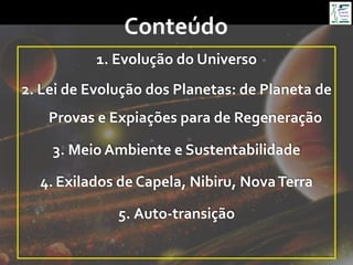 Conteúdo	
  
1.  Evolução	
  do	
  Universo	
  
2.  Lei	
  de	
  Evolução	
  dos	
  Planetas:	
  de	
  Planeta	
  de	
  
Provas	
  e	
  Expiações	
  para	
  de	
  Regeneração	
  
3.  Meio	
  Ambiente	
  e	
  Sustentabilidade	
  
4.  Exilados	
  de	
  Capela,	
  Nibiru,	
  Nova	
  Terra	
  
5.  Auto-­‐transição	
  
 