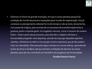 •  Estamos	
  no	
  limiar	
  da	
  grande	
  transição,	
  em	
  que	
  o	
  nosso	
  planeta	
  passará	
  da	
  
condição	
  de	
  mundo	
  de	
  provas	
  e	
  expiações	
  para	
  mundo	
  de	
  regeneração.	
  Isso	
  já	
  
constava	
  no	
  planejamento	
  celestial	
  há	
  muito	
  tempo	
  e	
  não	
  se	
  dará,	
  obviamente,	
  
num	
  passe	
  de	
  mágica,	
  pois	
  se	
  trata	
  de	
  um	
  processo	
  de	
  transformação	
  lento	
  e	
  
gradual,	
  porém	
  impostergável.	
  As	
  tragédias	
  naturais,	
  como	
  o	
  tsunami	
  do	
  oceano	
  
Índico	
  -­‐	
  fazem	
  parte	
  desse	
  processo,	
  pois	
  elas	
  têm	
  o	
  objetivo	
  de	
  fazer	
  a	
  
Humanidade	
  progredir	
  mais	
  depressa,	
  através	
  do	
  expurgo	
  daqueles	
  espíritos	
  
calcetas,	
  refratários	
  à	
  ordem	
  e	
  à	
  evolução	
  moral	
  e	
  espiritual,	
  que	
  já	
  não	
  podem	
  
mais	
  ser	
  retardadas.	
  Eles	
  passarão	
  algum	
  tempo	
  em	
  outras	
  esferas,	
  aprendendo	
  
as	
  leis	
  do	
  Amor	
  e	
  do	
  Bem,	
  até	
  que	
  tenham	
  condições	
  de	
  retornar	
  ao	
  nosso	
  
planeta,	
  para	
  dar	
  seu	
  contributo	
  em	
  benefício	
  do	
  progresso	
  da	
  Humanidade.	
  	
  
	
   	
   	
   	
   	
   	
  Divaldo	
  Pereira	
  Franco	
  
 