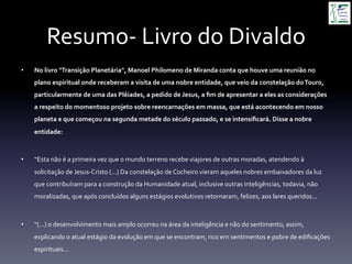 Resumo-­‐	
  Livro	
  do	
  Divaldo	
  
•  No	
  livro	
  "Transição	
  Planetária",	
  Manoel	
  Philomeno	
  de	
  Miranda	
  conta	
  que	
  houve	
  uma	
  reunião	
  no	
  
plano	
  espiritual	
  onde	
  receberam	
  a	
  visita	
  de	
  uma	
  nobre	
  entidade,	
  que	
  veio	
  da	
  constelação	
  do	
  Touro,	
  
particularmente	
  de	
  uma	
  das	
  Plêiades,	
  a	
  pedido	
  de	
  Jesus,	
  a	
  ﬁm	
  de	
  apresentar	
  a	
  eles	
  as	
  considerações	
  
a	
  respeito	
  do	
  momentoso	
  projeto	
  sobre	
  reencarnações	
  em	
  massa,	
  que	
  está	
  acontecendo	
  em	
  nosso	
  
planeta	
  e	
  que	
  começou	
  na	
  segunda	
  metade	
  do	
  século	
  passado,	
  e	
  se	
  intensiﬁcará.	
  Disse	
  a	
  nobre	
  
entidade:	
  
•  “Esta	
  não	
  é	
  a	
  primeira	
  vez	
  que	
  o	
  mundo	
  terreno	
  recebe	
  viajores	
  de	
  outras	
  moradas,	
  atendendo	
  à	
  
solicitação	
  de	
  Jesus-­‐Cristo	
  (...)	
  Da	
  constelação	
  de	
  Cocheiro	
  vieram	
  aqueles	
  nobres	
  embaixadores	
  da	
  luz	
  
que	
  contribuíram	
  para	
  a	
  construção	
  da	
  Humanidade	
  atual,	
  inclusive	
  outras	
  inteligências,	
  todavia,	
  não	
  
moralizadas,	
  que	
  após	
  concluídos	
  alguns	
  estágios	
  evolutivos	
  retornaram,	
  felizes,	
  aos	
  lares	
  queridos...	
  
•  “(...)	
  o	
  desenvolvimento	
  mais	
  amplo	
  ocorreu	
  na	
  área	
  da	
  inteligência	
  e	
  não	
  do	
  sentimento,	
  assim,	
  
explicando	
  o	
  atual	
  estágio	
  da	
  evolução	
  em	
  que	
  se	
  encontram,	
  rico	
  em	
  sentimentos	
  e	
  pobre	
  de	
  ediﬁcações	
  
espirituais...	
  
 