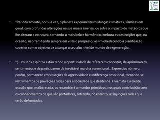 •  “Periodicamente,	
  por	
  sua	
  vez,	
  o	
  planeta	
  experimenta	
  mudanças	
  climáticas,	
  sísmicas	
  em	
  
geral,	
  com	
  profundas	
  alterações	
  na	
  sua	
  massa	
  imensa,	
  ou	
  sofre	
  o	
  impacto	
  de	
  meteoros	
  que	
  
lhe	
  alteram	
  a	
  estrutura,	
  tornando-­‐o	
  mais	
  belo	
  e	
  harmônico,	
  embora	
  as	
  destruições	
  que,	
  na	
  
ocasião,	
  ocorrem	
  tendo	
  sempre	
  em	
  vista	
  o	
  progresso,	
  assim	
  obedecendo	
  à	
  planiﬁcação	
  
superior	
  com	
  o	
  objetivo	
  de	
  alcançar	
  o	
  seu	
  alto	
  nível	
  de	
  mundo	
  de	
  regeneração.	
  
•  “(...)muitos	
  espíritos	
  estão	
  tendo	
  a	
  oportunidade	
  de	
  refazerem	
  conceitos,	
  de	
  aprimorarem	
  
sentimentos	
  e	
  de	
  participarem	
  da	
  inevitável	
  marcha	
  ascensional...Expressivo	
  número,	
  
porém,	
  permanece	
  em	
  situações	
  de	
  agressividade	
  e	
  indiferença	
  emocional,	
  tornando-­‐se	
  
instrumentos	
  de	
  provações	
  rudes	
  para	
  a	
  sociedade	
  que	
  desdenha.	
  Fruem	
  da	
  excelente	
  
ocasião	
  que,	
  malbaratada,	
  os	
  recambiará	
  a	
  mundos	
  primitivos,	
  nos	
  quais	
  contribuirão	
  com	
  
os	
  conhecimentos	
  de	
  que	
  são	
  portadores,	
  sofrendo,	
  no	
  entanto,	
  as	
  injunções	
  rudes	
  que	
  
serão	
  defrontadas.	
  
 