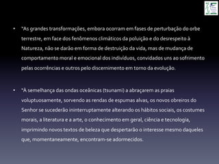 •  “As	
  grandes	
  transformações,	
  embora	
  ocorram	
  em	
  fases	
  de	
  perturbação	
  do	
  orbe	
  
terrestre,	
  em	
  face	
  dos	
  fenômenos	
  climáticos	
  da	
  poluição	
  e	
  do	
  desrespeito	
  à	
  
Natureza,	
  não	
  se	
  darão	
  em	
  forma	
  de	
  destruição	
  da	
  vida,	
  mas	
  de	
  mudança	
  de	
  
comportamento	
  moral	
  e	
  emocional	
  dos	
  indivíduos,	
  convidados	
  uns	
  ao	
  sofrimento	
  
pelas	
  ocorrências	
  e	
  outros	
  pelo	
  discernimento	
  em	
  torno	
  da	
  evolução.	
  
•  “À	
  semelhança	
  das	
  ondas	
  oceânicas	
  (tsunami)	
  a	
  abraçarem	
  as	
  praias	
  
voluptuosamente,	
  sorvendo	
  as	
  rendas	
  de	
  espumas	
  alvas,	
  os	
  novos	
  obreiros	
  do	
  
Senhor	
  se	
  sucederão	
  ininterruptamente	
  alterando	
  os	
  hábitos	
  sociais,	
  os	
  costumes	
  
morais,	
  a	
  literatura	
  e	
  a	
  arte,	
  o	
  conhecimento	
  em	
  geral,	
  ciência	
  e	
  tecnologia,	
  
imprimindo	
  novos	
  textos	
  de	
  beleza	
  que	
  despertarão	
  o	
  interesse	
  mesmo	
  daqueles	
  
que,	
  momentaneamente,	
  encontram-­‐se	
  adormecidos.	
  
 