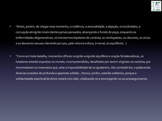 •  “Antes,	
  porém,	
  de	
  chegar	
  esse	
  momento,	
  a	
  violência,	
  a	
  sensualidade,	
  a	
  abjeção,	
  os	
  escândalos,	
  a	
  
corrupção	
  atingirão	
  níveis	
  dantes	
  jamais	
  pensados,	
  alcançando	
  o	
  fundo	
  do	
  poço,	
  enquanto	
  as	
  
enfermidades	
  degenerativas,	
  os	
  transtornos	
  bipolares	
  de	
  conduta,	
  as	
  cardiopatias,	
  os	
  cânceres,	
  os	
  vícios	
  
e	
  os	
  desvarios	
  sexuais	
  clamarão	
  por	
  paz,	
  pelo	
  retorno	
  à	
  ética,	
  à	
  moral,	
  ao	
  equilíbrio(...)	
  
•  “Como	
  em	
  toda	
  batalha,	
  momentos	
  difíceis	
  surgirão	
  exigindo	
  equilíbrio	
  e	
  oração	
  fortalecedoras,	
  os	
  
lutadores	
  estarão	
  expostos	
  no	
  mundo,	
  incompreendidos,	
  desaﬁados	
  por	
  serem	
  originais	
  na	
  conduta,	
  por	
  
incomodarem	
  os	
  insensatos	
  que,	
  ante	
  a	
  impossibilidade	
  de	
  os	
  igualarem,	
  irão	
  combatê-­‐los,	
  e	
  padecendo	
  
diversas	
  ocasiões	
  de	
  profunda	
  e	
  aparente	
  solidão...Nunca,	
  porém,	
  estarão	
  solitários,	
  porque	
  a	
  
solidariedade	
  espiritual	
  do	
  Amor	
  estará	
  com	
  eles,	
  vitalizando-­‐os	
  e	
  encorajando-­‐os	
  ao	
  prosseguimento.	
  
 