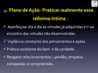 4.	
  Plano	
  de	
  Ação-­‐	
  Praticar	
  realmente	
  essa	
  
reforma	
  íntima	
  .	
  
ü 	
  Aperfeiçoar	
  dia	
  a	
  dia	
  as	
  virtudes	
  já	
  adquiridas	
  e	
  ir	
  ao	
  
encontro	
  das	
  virtudes	
  não	
  desenvolvidas.	
  
ü 	
  Vigilância	
  constante	
  dos	
  pensamentos	
  e	
  ações.	
  
ü Prática	
  constante	
  do	
  bem	
  	
  e	
  da	
  caridade.	
  
ü Resgatar	
  relacionamentos	
  –	
  perdão,	
  empatia,	
  
compaixão	
  	
  e	
  compreensão.	
  
 