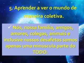  5.	
  Aprender	
  a	
  ver	
  o	
  mundo	
  de	
  
maneira	
  coletiva.	
  
ü 	
  Nós,	
  nossa	
  família,	
  amigos,	
  	
  
amores,	
  colegas,	
  animais	
  e	
  	
  
inclusive	
  nossos	
  desafetos	
  somos	
  	
  
apenas	
  uma	
  minúscula	
  parte	
  do	
  	
  
TODO.	
  
 