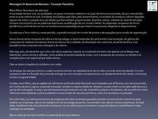 Mensagem	
  Dr	
  Bezerra	
  de	
  Menezes	
  –	
  Transição	
  Planetária	
  
	
  
Meus	
  ﬁlhos:	
  Que	
  Jesus	
  nos	
  abençoe.	
  
A	
  sociedade	
  terrena	
  vive,	
  na	
  atualidade,	
  um	
  grave	
  momento	
  mediúnico	
  no	
  qual,	
  de	
  forma	
  inconsciente,	
  dá-­‐se	
  o	
  intercâmbio	
  
entre	
  as	
  duas	
  esferas	
  da	
  vida.	
  Entidades	
  assinaladas	
  pelo	
  ódio,	
  pelo	
  ressentimento,	
  e	
  tomadas	
  de	
  amargura	
  cobram	
  daqueles	
  
algozes	
  de	
  ontem	
  o	
  pesado	
  ônus	
  da	
  aﬂição	
  que	
  lhes	
  tenham	
  proporcionado.	
  Espíritos	
  nobres,	
  voltados	
  ao	
  ideal	
  de	
  elevação	
  
humana	
  sincronizam	
  com	
  as	
  potências	
  espirituais	
  na	
  ediﬁcação	
  de	
  um	
  mundo	
  melhor.	
  As	
  obsessões	
  campeiam	
  de	
  forma	
  
pandêmica,	
  confundindo-­‐se	
  com	
  os	
  transtornos	
  psicopatológicos	
  que	
  trazem	
  os	
  processos	
  aﬂigentes	
  e	
  degenerativos.	
  
	
  
Sucede	
  que	
  a	
  Terra	
  vivência,	
  neste	
  período,	
  a	
  grande	
  transição	
  de	
  mundo	
  de	
  provas	
  e	
  de	
  expiações	
  para	
  mundo	
  de	
  regeneração.	
  
	
  
Nunca	
  houve	
  tanta	
  conquista	
  da	
  ciência	
  e	
  da	
  tecnologia,	
  e	
  tanta	
  hediondez	
  do	
  sentimento	
  e	
  das	
  emoções.	
  As	
  glórias	
  das	
  
conquistas	
  do	
  intelecto	
  esmaecem	
  diante	
  do	
  abismo	
  da	
  crueldade,	
  da	
  dissolução	
  dos	
  costumes,	
  da	
  perda	
  da	
  ética,	
  e	
  da	
  
decadência	
  das	
  conquistas	
  da	
  civilização	
  e	
  da	
  cultura…	
  
	
  
Não	
  seja,	
  pois,	
  de	
  estranhar	
  que	
  a	
  dor,	
  sob	
  vários	
  aspectos,	
  espraia-­‐se	
  no	
  planeta	
  terrestre	
  não	
  apenas	
  como	
  látego	
  mas,	
  
sobretudo,	
  como	
  convite	
  à	
  reﬂexão,	
  como	
  análise	
  à	
  transitoriedade	
  do	
  corpo,	
  com	
  o	
  propósito	
  de	
  convocar	
  as	
  mentes	
  e	
  os	
  
corações	
  para	
  o	
  ser	
  espiritual	
  que	
  todos	
  somos.	
  
	
  
Fala-­‐se	
  sobre	
  a	
  tragédia	
  do	
  cotidiano	
  com	
  razão.	
  
	
  
As	
  ameaças	
  de	
  natureza	
  sísmica,	
  a	
  cada	
  momento	
  tornam-­‐se	
  realidade	
  tanto	
  de	
  um	
  lado	
  como	
  de	
  outro	
  do	
  planeta.	
  O	
  crime	
  
campeia	
  a	
  solta	
  e	
  a	
  ﬂoração	
  da	
  juventude	
  entrega-­‐se,	
  com	
  exceções	
  compreensíveis,	
  ao	
  abastardamento	
  do	
  caráter,	
  às	
  licenças	
  
morais	
  e	
  à	
  agressividade.	
  
	
  
Sucede,	
  meus	
  ﬁlhos,	
  que	
  as	
  regiões	
  de	
  sofrimento	
  profundo	
  estão	
  liberando	
  seus	
  hóspedes	
  que	
  ali	
  ﬁcaram,	
  em	
  cárcere	
  privado,	
  
por	
  muitos	
  séculos	
  e	
  agora,	
  na	
  grande	
  transição,	
  recebem	
  a	
  oportunidade	
  de	
  voltarem-­‐se	
  para	
  o	
  bem	
  ou	
  de	
  optar	
  pela	
  loucura	
  a	
  
que	
  se	
  têm	
  entregado.	
  E	
  esses,	
  que	
  teimosamente	
  permanecem	
  no	
  mal,	
  a	
  benefício	
  próprio	
  e	
  do	
  planeta,	
  irão	
  ao	
  exílio	
  em	
  orbes	
  
inferiores	
  onde	
  lapidarão	
  a	
  alma	
  auxiliando	
  os	
  seus	
  irmãos	
  de	
  natureza	
  primitiva,	
  como	
  nos	
  aconteceu	
  no	
  passado.	
  
	
  
Por	
  outro	
  lado,	
  os	
  nobres	
  promotores	
  do	
  progresso	
  de	
  todos	
  os	
  tempos	
  passados	
  também	
  se	
  reencarnam	
  nesta	
  hora	
  para	
  
acelerar	
  as	
  conquistas,	
  não	
  só	
  da	
  inteligência	
  e	
  da	
  tecnologia	
  de	
  ponta,	
  mas	
  também	
  dos	
  valores	
  morais	
  e	
  espirituais.	
  Ao	
  lado	
  
deles,	
  benfeitores	
  de	
  outra	
  dimensão	
  emboscam-­‐se	
  na	
  matéria	
  para	
  se	
  tornarem	
  os	
  grandes	
  líderes	
  e	
  sensibilizarem	
  esses	
  
verdugos	
  da	
  sociedade.	
  
	
  
São	
  os	
  votos	
  do	
  servidor	
  humílimo	
  e	
  paternal	
  de	
  sempre,	
  Bezerra.	
  
 