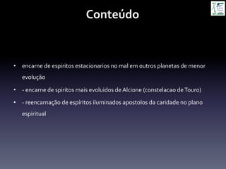 Conteúdo	
  
•  encarne	
  de	
  espiritos	
  estacionarios	
  no	
  mal	
  em	
  outros	
  planetas	
  de	
  menor	
  
evolução	
  
•  -­‐	
  encarne	
  de	
  spiritos	
  mais	
  evoluidos	
  de	
  Alcione	
  (constelacao	
  de	
  Touro)	
  
•  -­‐	
  reencarnação	
  de	
  espíritos	
  iluminados	
  apostolos	
  da	
  caridade	
  no	
  plano	
  
espiritual	
  
 