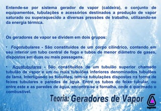 Entende-se por sistema gerador de vapor (caldeira), o conjunto de equipamentos, tubulações e acessórios destinados a produção de vapor saturado ou superaquecido a diversas pressões de trabalho, utilizando-se da energia térmica. Os geradores de vapor se dividem em dois grupos: Fogotubulares  - São constituídos de um corpo cilíndrico, contendo em seu interior um tubo central de fogo e tubos de menor diâmetro de gases, dispostos em duas ou mais passagens. Aquatubulares  - São constituídos de um tubulão superior chamado tubulão de vapor e um ou mais tubulões inferiores denominados tubulões de lama. Interligando os tubulões, tem-se tubulações dispostas na forma de feixes tubulares e paredes de água. Entre os tubos do feixe tubular, ou entre este e as paredes de água, encontra-se a fornalha, onde é queimado o combustível. Teoria: Geradores de Vapor 
