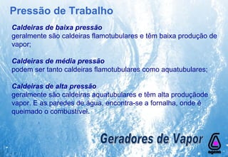 Caldeiras de baixa pressão  geralmente são caldeiras flamotubulares e têm baixa produção de vapor; Caldeiras de média pressão podem ser tanto caldeiras flamotubulares como aquatubulares; Caldeiras de alta pressão   geralmente são caldeiras aquatubulares e têm alta produçãode vapor. E as paredes de água, encontra-se a fornalha, onde é queimado o combustível. Geradores de Vapor Pressão de Trabalho 