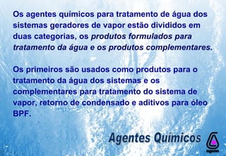 Os agentes químicos para tratamento de água dos sistemas geradores de vapor estão divididos em duas categorias, os  produtos formulados para tratamento da água e os produtos complementares. Os primeiros são usados como produtos para o tratamento da água dos sistemas e os complementares para tratamento do sistema de vapor, retorno de condensado e aditivos para óleo BPF. Agentes Químicos 