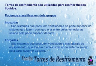 Torres de resfriamento são utilizadas para resfriar fluidos líquidos. Podemos classificar em dois grupos Induzidas   - São sistemas que possuem ventiladores na parte superior do sistema que fazem com que o ar entre pelas venezianas saindo pela parte superior da torre. Forçadas   - São sistemas que possuem ventiladores nas laterais do equipamento, que forçam a entrada de ar no sistema saindo pela parte superior da torre. Teoria: Torres de Resfriamento 
