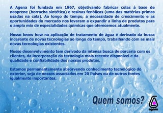 Nosso desenvolvimento tem derivado da intensa busca de parceria com os clientes, da incorporação da tecnologia mais recente disponível e da qualidade e confiabilidade dos nossos produtos. A Agena foi fundada em 1967, objetivando fabricar colas à base de neoprene (borracha sintética) e resinas fenólicas (uma das matérias-primas usadas na cola). Ao longo do tempo, a necessidade de crescimento e as oportunidades do mercado nos levaram a expandir a linha de produtos para o amplo mix de especialidades químicas que oferecemos atualmente. Nosso know how na aplicação de tratamento de água é derivado da busca incesante de novas tecnologias ao longo do tempo, trabalhando com as mais novas tecnologias existentes.   Estamos permanentemente absorvendo conhecimento tecnológico do exterior, seja de nossos associados em 20 Países ou de outras fontes igualmente importantes. Quem somos? 