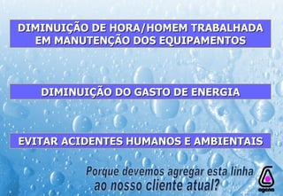 DIMINUIÇÃO DE HORA/HOMEM TRABALHADA EM MANUTENÇÃO DOS EQUIPAMENTOS DIMINUIÇÃO DO GASTO DE ENERGIA EVITAR ACIDENTES HUMANOS E AMBIENTAIS Porque devemos agregar esta linha ao nosso cliente atual? 