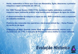 Herão, matemático e físico que viveu em Alexandria, Egito, descreveu a primeira máquina a vapor conhecida em 120 a.C.  Em 1698 Thomas Savery (1650-1715), mecânico inglês, patenteou a primeira  maquina vapor realmente prática, uma bomba para drenagem de água de minas.  O desenvolvimento da máquina a vapor no séc. XVIII contribuiu para a expansão da indústria moderna.  Potência dos músculos dos operários e da energia animal (hp – Horse Power), do vento ou da água.  A Máquina de Watt . Quando James Watt, engenheiro escocês, iniciou suas experiências em 1763, a máquina de Newcomen era a melhor e a mais utilizada.   Evolução Histórica 