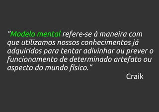 “Modelo mental refere-se à maneira com
que utilizamos nossos conhecimentos já
adquiridos para tentar adivinhar ou prever o
funcionamento de determinado artefato ou
aspecto do mundo físico.”
                                    Craik
 