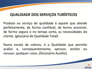 QUALIDADE DOS SERVIÇOS TURÍSTICOS
Produto ou serviço de qualidade é aquele que atende
perfeitamente, de forma confiável, de forma acessível,
de forma segura e no tempo certo, as necessidades do
cliente. (glossário da Qualidade Total)
Numa escala de valores, é a Qualidade que permite
avaliar e, consequentemente, aprovar, aceitar ou
recusar, qualquer coisa. (Dicionário Aurélio)
 