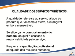 A qualidade refere-se ao serviço aliado ao
produto que, tal como a oferta, é intangível,
embora mensurável;
Se alicerça no comportamento do
homem, ao qual é confiada a
responsabilidade pelo serviço;
Requer a capacitação profissional
adequada dos recursos humanos.
QUALIDADE DOS SERVIÇOS TURÍSTICOS
 