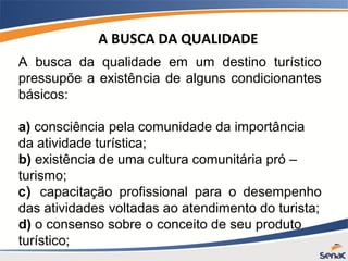 A busca da qualidade em um destino turístico
pressupõe a existência de alguns condicionantes
básicos:
a) consciência pela comunidade da importância
da atividade turística;
b) existência de uma cultura comunitária pró –
turismo;
c) capacitação profissional para o desempenho
das atividades voltadas ao atendimento do turista;
d) o consenso sobre o conceito de seu produto
turístico;
A BUSCA DA QUALIDADE
 