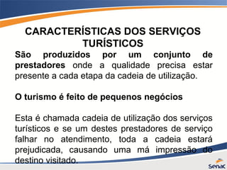 CARACTERÍSTICAS DOS SERVIÇOS
TURÍSTICOS
São produzidos por um conjunto de
prestadores onde a qualidade precisa estar
presente a cada etapa da cadeia de utilização.
O turismo é feito de pequenos negócios
Esta é chamada cadeia de utilização dos serviços
turísticos e se um destes prestadores de serviço
falhar no atendimento, toda a cadeia estará
prejudicada, causando uma má impressão do
destino visitado.
 