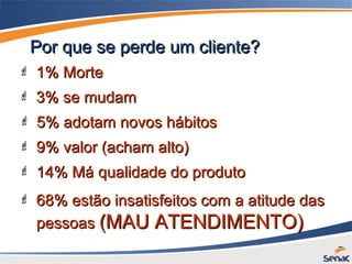 Por que se perde um cliente?Por que se perde um cliente?
 3% se mudam3% se mudam
 1% Morte1% Morte
 5% adotam novos hábitos5% adotam novos hábitos
 9% valor (acham alto)9% valor (acham alto)
 14% Má qualidade do produto14% Má qualidade do produto
 68% estão insatisfeitos com a atitude das68% estão insatisfeitos com a atitude das
pessoaspessoas (MAU ATENDIMENTO)(MAU ATENDIMENTO)
 