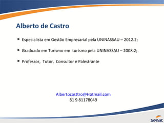 Alberto de Castro
 Especialista em Gestão Empresarial pela UNINASSAU – 2012.2;
 Graduado em Turismo em turismo pela UNINASSAU – 2008.2;
 Professor, Tutor, Consultor e Palestrante
Albertocasttro@Hotmail.com
81 9 81178049
 