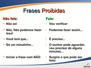 FrasesFrases ProibidasProibidas
Não fale:Não fale: Fale:Fale:
 Não sei  Vou verificar
 Não, Não podemos fazer
isso!
 Podemos fazer assim...
 Você terá que...  É preciso...
 Só um minutinho...  O senhor pode aguardar,
vou precisar de alguns
minutos...
 Iniciar a frase com NÃO  Surgira o que pode ser
feito
 