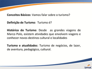Conceitos Básicos: Vamos falar sobre o turismo?
Definição de Turismo: Turismo é?
Histórico do Turismo: Desde as grandes viagens de
Marco Polo, existem atividades que envolvem viagens e
conhecer novos destinos cultural e localidades
Turismo e atualidades: Turismo de negócios, de lazer,
de aventura, pedagógico, cultural.
 