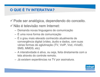 O QUE É TV INTERATIVA?


 Pode ser analógica, dependendo do conceito.
 Não é televisão nem Internet:
  – Demanda novas linguagens de comunicação
  – É uma nova forma de comunicação
  – É o grau mais elevado conhecido atualmente de
    convergência digital (vídeo, áudio e dados, com suas
    várias formas de aglutinação (TV, VoIP, Vod, nVodD,
    SMS, MMDS, etc)
  – A interatividade é ativa, ou seja, feita diretamente com a
    tela através do controle remoto.
  – Já existem experiências na TV por assinatura.
 