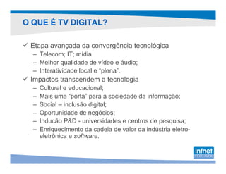 O QUE É TV DIGITAL?

 Etapa avançada da convergência tecnológica
  – Telecom; IT; mídia
  – Melhor qualidade de vídeo e áudio;
  – Interatividade local e “plena”.
 Impactos transcendem a tecnologia
  –   Cultural e educacional;
  –   Mais uma “porta” para a sociedade da informação;
  –   Social – inclusão digital;
  –   Oportunidade de negócios;
  –   Inducão P&D - universidades e centros de pesquisa;
  –   Enriquecimento da cadeia de valor da indústria eletro-
      eletrônica e software.
 