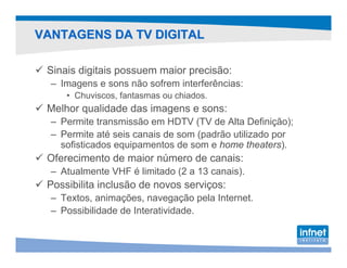 VANTAGENS DA TV DIGITAL

 Sinais digitais possuem maior precisão:
  – Imagens e sons não sofrem interferências:
     • Chuviscos, fantasmas ou chiados.
 Melhor qualidade das imagens e sons:
  – Permite transmissão em HDTV (TV de Alta Definição);
  – Permite até seis canais de som (padrão utilizado por
    sofisticados equipamentos de som e home theaters).
 Oferecimento de maior número de canais:
  – Atualmente VHF é limitado (2 a 13 canais).
 Possibilita inclusão de novos serviços:
  – Textos, animações, navegação pela Internet.
  – Possibilidade de Interatividade.
 