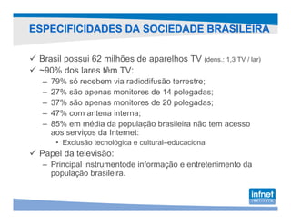 ESPECIFICIDADES DA SOCIEDADE BRASILEIRA

 Brasil possui 62 milhões de aparelhos TV (dens.: 1,3 TV / lar)
 ~90% dos lares têm TV:
  –   79% só recebem via radiodifusão terrestre;
  –   27% são apenas monitores de 14 polegadas;
  –   37% são apenas monitores de 20 polegadas;
  –   47% com antena interna;
  –   85% em média da população brasileira não tem acesso
      aos serviços da Internet:
       • Exclusão tecnológica e cultural–educacional
 Papel da televisão:
  – Principal instrumentode informação e entretenimento da
    população brasileira.
 