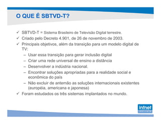 O QUE É SBTVD-T?

 SBTVD-T = Sistema Brasileiro de Televisão Digital terrestre.
 Criado pelo Decreto 4.901, de 26 de novembro de 2003.
 Principais objetivos, além da transição para um modelo digital de
 TV:
  – Usar essa transição para gerar inclusão digital
  – Criar uma rede universal de ensino a distância
  – Desenvolver a indústria nacional.
  – Encontrar soluções apropriadas para a realidade social e
     econômica do país
  – Não excluir de antemão as soluções internacionais existentes
     (européia, americana e japonesa)
 Foram estudados os três sistemas implantados no mundo.
 