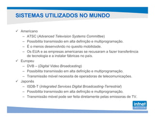 SISTEMAS UTILIZADOS NO MUNDO

 Americano
  – ATSC (Advanced Television Systems Committee)
  – Possibilita transmissão em alta definição e multiprogramação.
  – É o menos desenvolvido no quesito mobilidade.
  – Os EUA e as empresas americanas se recusaram a fazer transferência
    de tecnologia e a instalar fábricas no país.
 Europeu
  – DVB – (Digital Video Broadcasting)
  – Possibilita transmissão em alta definição e multiprogramação.
  – Transmissão móvel necessita de operadoras de telecomunicações.
 Japonês
  – ISDB-T (Integrated Services Digital Broadcasting-Terrestrial)
  – Possibilita transmissão em alta definição e multiprogramação.
  – Transmissão móvel pode ser feita diretamente pelas emissoras de TV.
 