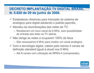 DECRETO IMPLANTAÇÃO TV DIGITAL BRASIL
N. 5.820 de 29 de junho de 2006.
 Estabeleceu diretrizes para transição do sistema de
 analógico para digital adotando o padrão japonês;
 Atendeu às reivindicações das redes de TV:
  – Receberam um novo canal de 6 MHz, sem possibilidade
    de entrada das teles na TV aberta.
 Não obriga as redes a ocuparem 100% da faixa
  – São necessários 6 MHz para irradiar um canal analógico.
 Com a tecnologia digital, cabem pelo menos 4 canais de
 definição standard (igual à atual) nos 6 MHz
  – Até 8 canais com utilização de MPEG-4 (compressão).
 