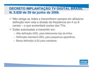 DECRETO IMPLANTAÇÃO TV DIGITAL BRASIL
N. 5.820 de 29 de junho de 2006.
 Não obriga as redes a transmitirem sempre em altíssima
 definição nem veta a divisão da freqüência em 4 ou 8
 canais – o que aumentará custos das TVs.
 Estão autorizadas a transmitir em:
  – Alta definição (HD), para televisores top de linha;
  – Definição standard (SD), para pequenos aparelhos;
  – Baixa definição (LD) para celulares.
 