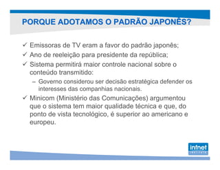 PORQUE ADOTAMOS O PADRÃO JAPONÊS?

 Emissoras de TV eram a favor do padrão japonês;
 Ano de reeleição para presidente da república;
 Sistema permitirá maior controle nacional sobre o
 conteúdo transmitido:
 – Governo considerou ser decisão estratégica defender os
   interesses das companhias nacionais.
 Minicom (Ministério das Comunicações) argumentou
 que o sistema tem maior qualidade técnica e que, do
 ponto de vista tecnológico, é superior ao americano e
 europeu.
 