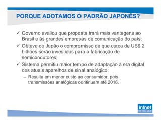 PORQUE ADOTAMOS O PADRÃO JAPONÊS?

 Governo avaliou que proposta trará mais vantagens ao
 Brasil e às grandes empresas de comunicação do país;
 Obteve do Japão o compromisso de que cerca de US$ 2
 bilhões serão investidos para a fabricação de
 semicondutores;
 Sistema permitiu maior tempo de adaptação à era digital
 dos atuais aparelhos de sinal analógico:
 – Resulta em menor custo ao consumidor, pois
   transmissões analógicas continuam até 2016.
 