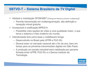 SBTVD-T – Sistema Brasileiro de TV Digital

  Adotará a modulação OFDM-BST (Orthogonal frequency-division multiplexing):
   – Permite transmissão em multiprogramação, alta definição e
      recepção móvel gratuita.
  Incorporará a codificação MPEG-4:
   – Possibilita mais opções de vídeo a uma qualidade maior, o que
      torna o sistema o mais moderno do mundo.
  Interatividade terá como base o middleware Ginga:
   – Desenvolvido no Brasil pela UFPB e PUC-RJ.
   – Deverá estar no mercado nacional até o fim do ano, bem em
      tempo para as primeiras transmissões digitais em São Paulo.
   – A produção em escala industrial será viabilizada por parceria
      firmada entre UFPB, PUC-RJ e o Genius Instituto de
      Tecnologia.
 