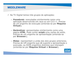 MIDDLEWARE

 Na TV Digital temos três grupos de aplicações:

 – Procedurais: executadas similarmente como uma
   aplicação desenvolvida em Java ou em C/C++. Precisa
   de um engenho de execução (entenda-se por Máquina
   Virtual);

 – Declarativas: apresentadas similarmente como uma
   página HTML. Pode conter scripts e/ou cartas de estilo.
   Precisa de um engenho de apresentação (entenda-se
   por Browser);

 – Mistas: representam a união dos dois grupos anteriores.
   Precisa de UM engenho que dê suporte a apresentação e
   execução, ou DOIS engenhos distintos que interajam
   (entenda-se por Máquina Virtual + Browser).
 