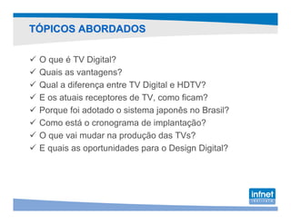 TÓPICOS ABORDADOS

 O que é TV Digital?
 Quais as vantagens?
 Qual a diferença entre TV Digital e HDTV?
 E os atuais receptores de TV, como ficam?
 Porque foi adotado o sistema japonês no Brasil?
 Como está o cronograma de implantação?
 O que vai mudar na produção das TVs?
 E quais as oportunidades para o Design Digital?
 