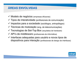ÁREAS ENVOLVIDAS

 Modelo de negócios (empresas difusoras)
 Tipos de interatividade (profissionais de comunicação)
 Impactos para a sociedade (sociólogos, antropólogos)
 Técnicas de modulação (eng. de telecomunicações)
 Tecnologias de Set-Top Box (arquitetos de hardware)
 API’s de middleware (profissionais de informática)
 Interfaces adequadas para usuário e novos tipos de
 dispositivos para interação (profissionais de design de interfaces)
 