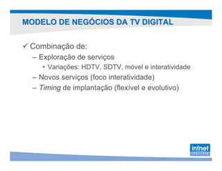 MODELO DE NEGÓCIOS DA TV DIGITAL


 Combinação de:
  – Exploração de serviços
     • Variações: HDTV, SDTV, móvel e interatividade
  – Novos serviços (foco interatividade)
  – Timing de implantação (flexível e evolutivo)
 