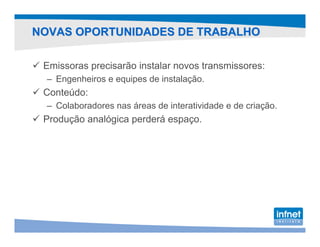 NOVAS OPORTUNIDADES DE TRABALHO

 Emissoras precisarão instalar novos transmissores:
  – Engenheiros e equipes de instalação.
 Conteúdo:
  – Colaboradores nas áreas de interatividade e de criação.
 Produção analógica perderá espaço.
 