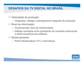 DESAFIOS DA TV DIGITAL NO BRASIL

 Velocidade de produção:
  – Integração, diálogo e planejamento integrado da produção.
 Nível de informação:
  – Compreensão clara da interatividade;
  – Diálogo constante entre produtores de conteúdo audiovisual
    e desenvolvedores de software.
 Gerenciamento:
  – Perfil interdisciplinar (TV e informática).
 