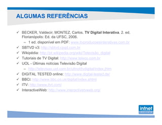 ALGUMAS REFERÊNCIAS

 BECKER, Valdecir; MONTEZ, Carlos. TV Digital Interativa. 2. ed.
 Florianópolis: Ed. da UFSC, 2006.
  – 1 ed. disponível em PDF: www.itvproducoesinterativas.com.br
 SBTVD v3: http://sbtvd.cpqd.com.br
 Wikipédia: http://pt.wikipedia.org/wiki/Televisão_digital
 Tutoriais de TV Digital: http://www.teleco.com.br
 UOL - Últimas notícias Televisão Digital
  – http://televisao.uol.com.br/ultnot/tvdigital/index.jhtm
 DIGITAL TESTED online: http://www.digital-tested.de/
 BBCi: http://www.bbc.co.uk/digital/index.shtml
 ITV: http://www.itvt.com/
 InteractiveWeb: http://www.interactivetvweb.org/
 