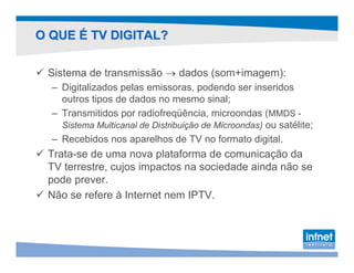 O QUE É TV DIGITAL?

 Sistema de transmissão → dados (som+imagem):
  – Digitalizados pelas emissoras, podendo ser inseridos
    outros tipos de dados no mesmo sinal;
  – Transmitidos por radiofreqüência, microondas (MMDS -
    Sistema Multicanal de Distribuição de Microondas) ou satélite;
  – Recebidos nos aparelhos de TV no formato digital.
 Trata-se de uma nova plataforma de comunicação da
 TV terrestre, cujos impactos na sociedade ainda não se
 pode prever.
 Não se refere à Internet nem IPTV.
 