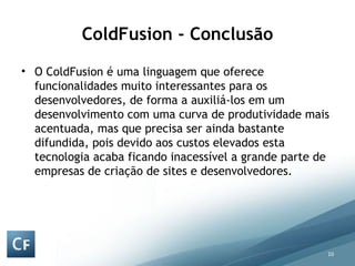 ColdFusion - Conclusão O ColdFusion é uma linguagem que oferece funcionalidades muito interessantes para os desenvolvedores, de forma a auxiliá-los em um desenvolvimento com uma curva de produtividade mais acentuada, mas que precisa ser ainda bastante difundida, pois devido aos custos elevados esta tecnologia acaba ficando inacessível a grande parte de empresas de criação de sites e desenvolvedores. 