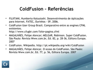ColdFusion – Referências FUJITANI, Humberto Katsutoshi. Desenvolvimento de Aplicações para Internet. FATEC, Ourinhos - SP, 2006. ColdFusion User Group Brasil. Comparativo entre as engines CFML existentes. http://www.cfugbr.com/?site=pagina.cfml MAGALHÃES, Felipe Alencar; MELGAR, Robinson. Super ColdFusion. São Paulo: Revista Www.com.br, Ed. 82, p. 28-36, Editora Europa. 2007 ColdFusion. Wikipedia. http://pt.wikipedia.org/wiki/ColdFusion MAGALHÃES, Felipe Alencar. O ocaso do ColdFusion. São Paulo: Revista Www.com.br, Ed. 77, p. 56, Editora Europa. 2007 